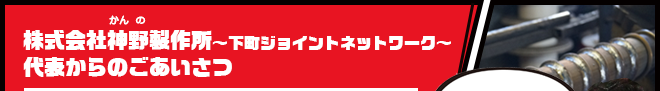 神野製作所～下町ジョイントネットワーク～代表からのご挨拶